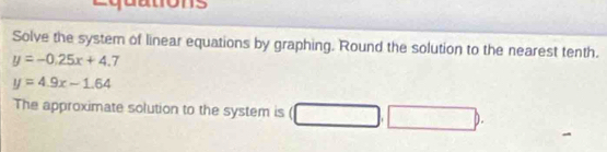 Solve the system of linear equations by graphing. Round the solution to the nearest tenth.
y=-0.25x+4.7
y=4.9x-1.64
The approximate solution to the system is □ ,□ ).