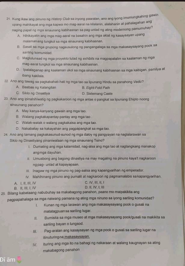 Kung ikaw ang pinuno ng History Club sa inyong paaralan, ano ang iyong imumungkahing gawin
upang mahikayat ang mga kapwa mo mag-aaral na kilalanin, alalahanin at pahalagahan ang
naging papel ng mga sinaunang kabihasnan sa pag-unlad ng ating modernong pamumuhay?
A. Hihikayatin ang mga mag-aaral na basahin ang mga aklat ng kasaysayan upang
malamanang tungkol sa mga sinaunang kabihasnan.
B. Sasali sa mga grupong nagsusulong ng pangangalaga sa mga makasaysayang pook sa
sariling komunidad.
C. Maglulunsad ng mga proyekto tulad ng exhibits na magpapalalim sa kaalaman ng mga
mag-aaral tungkol sa mga sinaunang kabihasnan.
D. Ipalalaganap ang kaalaman ukol sa mga sinaunang kabihasnan sa mga kaibigan, pamilya at
ibang kakilala.
22. Ano ang tawag sa pagkakahati-hati ng mga tao sa lipunang Hindu sa panahong Vedic?
A. Basbas ng Kalangitan B. Eight-Fold Path
C. Siklo ng Dinastiya D. Sistemang Caste
23. Ano ang ipinahihiwatig ng pagkakaroon ng mga antas o pangkat sa lipunang Ehipto noong
sinaunang panahon?
A. May kanya-kanyang gawain ang mga tao.
B. Walang pagkakapantay-pantay ang mga tao .
C. Watak-watak o walang pagkakaisa ang mga tao.
D. Nakabatay sa kakayahan ang pagpapangkat sa mga tao.
24 Ano ang tamang pagkakasunud-sunod ng mga daloy ng pangyayari na naglalarawan sa
Siklo ng Dinastiyang pinaniwalaan ng mga sinaunang Tsino?
l. Dumating ang mga kalamidad, nag-alsa ang mga tao at nagtangkang manakop
ang mga dayuhan.
II. Umusbong ang bagong dinastiya na may magaling na pinuno kaya't nagkaroon
ng pag- unlad at kapayapaan.
III. Inagaw ng mga pinuno ng pag-aalsa ang kapangyarihan ng emperador
IV. Mahihinang pinuno ang pumalit at nagkaroon ng pagmamalabis sa kapangyarihan,
A. I, II, III, I C. IV, III, II, I
B. II, III, I, Ⅳ D.Ⅱ,Ⅳ, I,ⅢI
25. Bilang kabataang nabubuhay sa makabagong panahon, paano mo maipakikita ang
pagpapahalaga sa mga naiwang pamana ng ating mga ninuno sa iyong sariling komunidad?
I Kunan ng mga larawan ang mga makasaysayang pook o gusali na
matatagpuan sa sariling lugar.
II. Bumisita sa mga museo at mga makasaysayang pook/gusali na makikita sa
sariling bayan o lungsod.
III. Pag-aralan ang kasaysayan ng mga pook o gusali sa sariling lugar na
itinuturing na makasaysayan.
IV. Ituring ang mga ito na bahagi ng nakaraan at walang kaugnayan sa ating
makabagong panahon
Dî ām