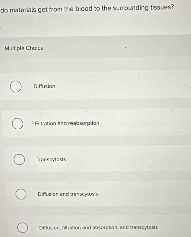 do materials get from the blood to the surrounding tissues?
Multiple Choice
Diffusion
Filtration and reabsorption
Transcytosis
Diffusion and transcytosis
Diffusion, filtration and absorption, and transcytosis