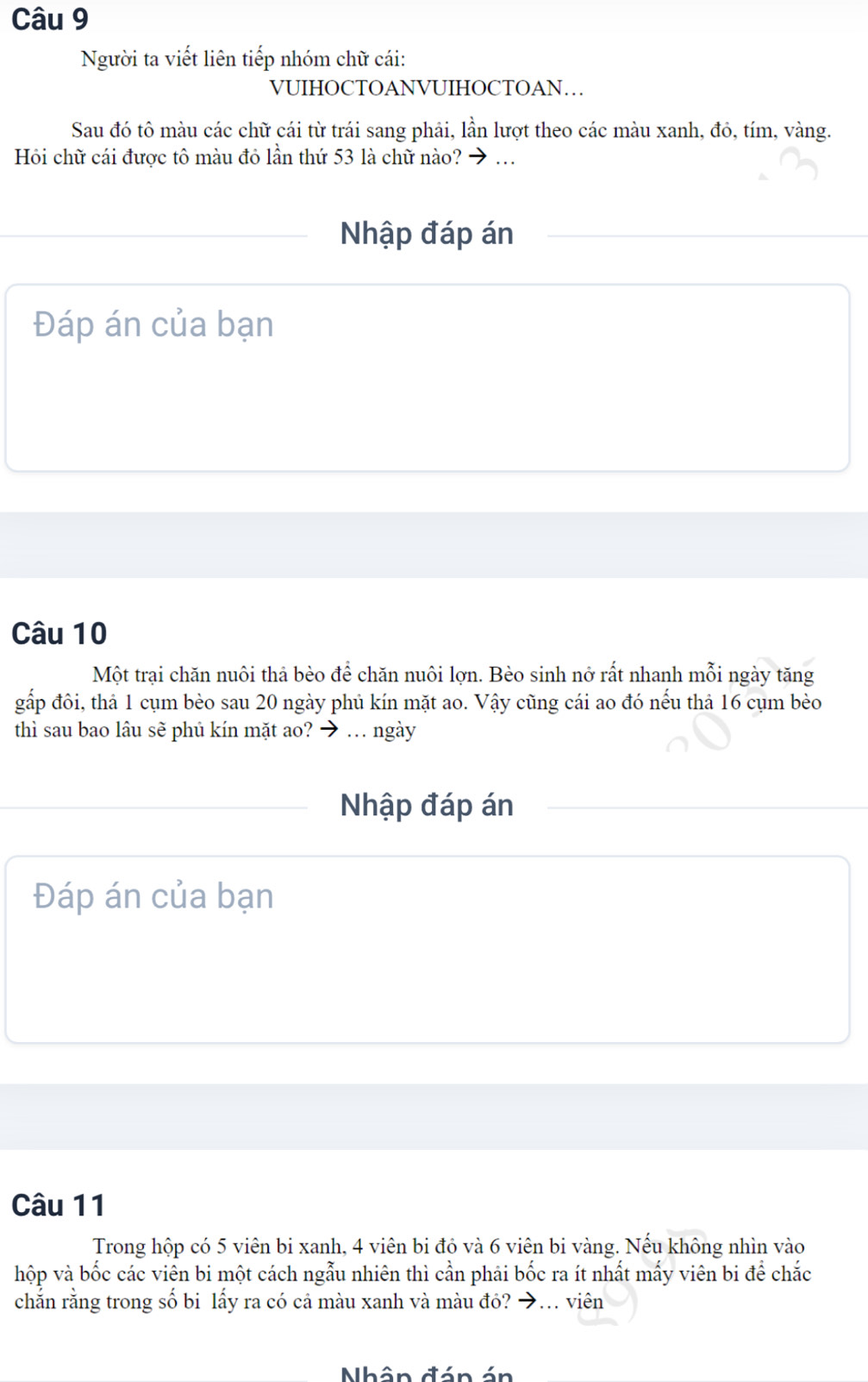 Người ta viết liên tiếp nhóm chữ cái: 
VUIHOCTOANVUIHOCTOAN… 
Sau đó tô màu các chữ cái từ trái sang phải, lần lượt theo các màu xanh, đỏ, tím, vàng. 
Hồi chữ cái được tô màu đỏ lần thứ 53 là chữ nào? → . 
Nhập đáp án 
Đáp án của bạn 
Câu 10
Một trại chăn nuôi thả bèo để chăn nuôi lợn. Bèo sinh nở rất nhanh mỗi ngày tăng 
gấp đôi, thả 1 cụm bèo sau 20 ngày phủ kín mặt ao. Vậy cũng cái ao đó nếu thả 16 cụm bèo 
thì sau bao lâu sẽ phủ kín mặt ao? → … ngày 
Nhập đáp án 
Đáp án của bạn 
Câu 11 
Trong hộp có 5 viên bi xanh, 4 viên bi đó và 6 viên bi vàng. Nếu không nhìn vào 
hộp và bốc các viên bi một cách ngẫu nhiên thì cần phải bốc ra ít nhất mấy viên bi để chắc 
chắn rằng trong số bi lấy ra có cả màu xanh và màu đỏ? →.. viên 
Nhân đán án