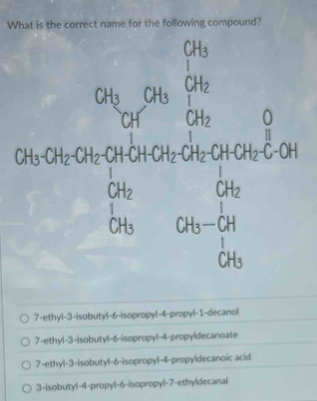 What is the correct name for the following compound?
7-ethyl-3-isobutyl-6-isopropyl 4-propyl-1-decanol
7-ethyl-3-isobutyl-6-isopropyl-4-propyldecanoate
7>ethyl=3-isobutyl-6-isopropyl-4-propyldecanoic acid
3-isobutyl-4-propyl-6-isopropyl-7-ethyldecanal