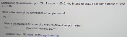 A population has parameters mu =211.1 and sigma =65.9. You intend to draw a random sample of size
n=176. 
What is the mean of the distribution of sample means?
mu _2=□
What is the standard deviation of the distribution of sample means?
a_1=□ (Round to 3 decimal places.) 
Question Help: * Video - Message instructor