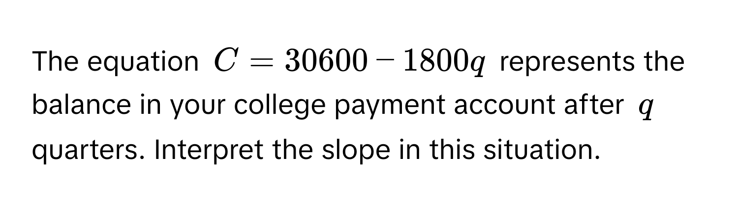 The equation $C = 30600 - 1800q$ represents the balance in your college payment account after $q$ quarters. Interpret the slope in this situation.