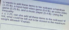 Li wants to add these items to her suitcase: a hairdryer 
(1.25 lb), a hand-held video game (0.6 lb), an extra video (0.4lb). Using the
x≤ 2.25
inequadit game (0.25 ib), and a music player , can she add all these items to the suitcase? I 
weight allowed? Explain. not, what could be left out to be closest to the maximum