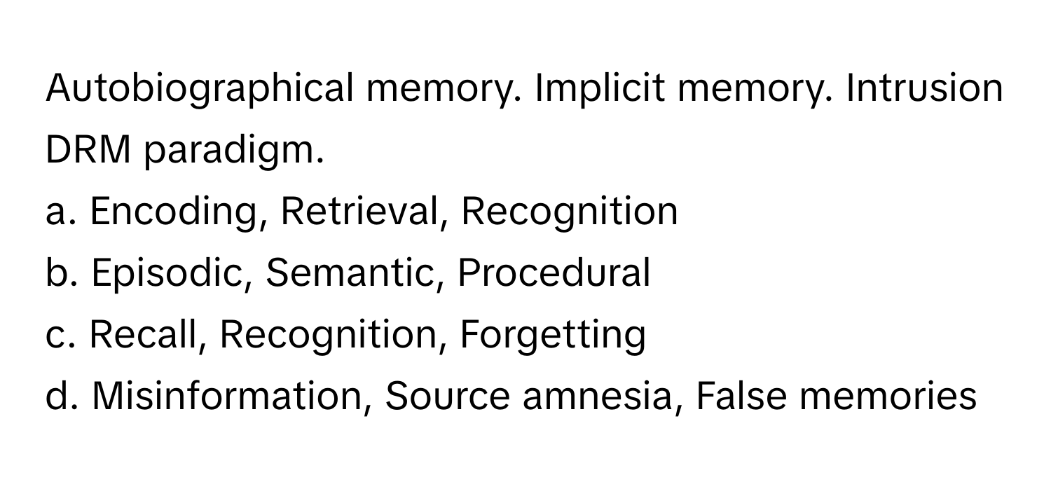 Autobiographical memory. Implicit memory. Intrusion DRM paradigm.

a. Encoding, Retrieval, Recognition
b. Episodic, Semantic, Procedural
c. Recall, Recognition, Forgetting
d. Misinformation, Source amnesia, False memories