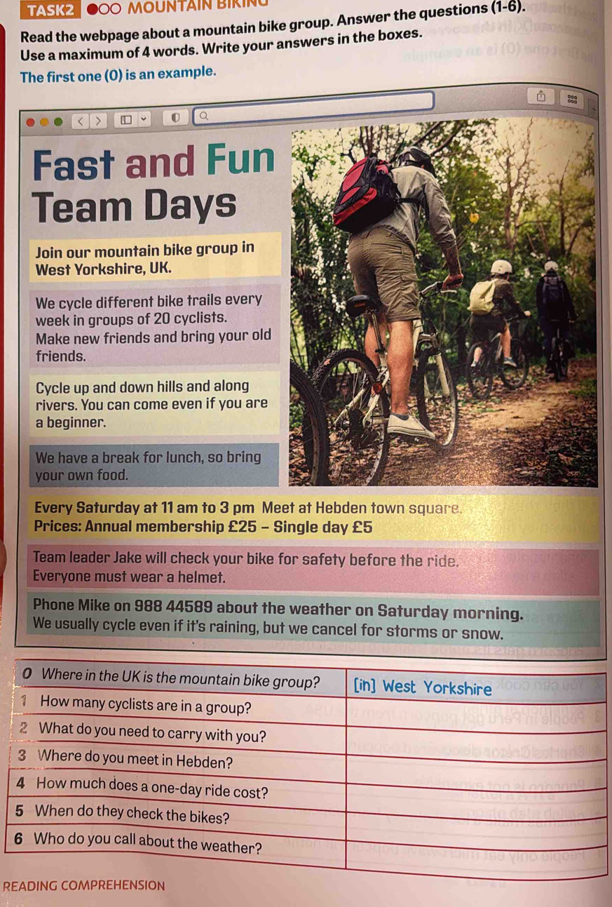 TASK2 O MOUNTAIN BIKIN 
Read the webpage about a mountain bike group. Answer the questions ( (1-6). 
Use a maximum of 4 words. Write your answers in the boxes. 
The first one (0) is an example. 
< > 
Q 
Fast and Fun 
Team Days 
Join our mountain bike group in 
West Yorkshire, UK. 
We cycle different bike trails every 
week in groups of 20 cyclists. 
Make new friends and bring your old 
friends. 
Cycle up and down hills and along 
rivers. You can come even if you are 
a beginner. 
We have a break for lunch, so bring 
your own food. 
Every Saturday at 11 am to 3 pm Meet at Hebden town square. 
Prices: Annual membership £25 - Single day £5
Team leader Jake will check your bike for safety before the ride. 
Everyone must wear a helmet. 
Phone Mike on 988 44589 about the weather on Saturday morning. 
We usually cycle even if it's raining, but we cancel for storms or snow. 
R