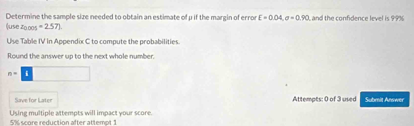 Determine the sample size needed to obtain an estimate of μ if the margin of error E=0.04, sigma =0.90 , and the confidence level is 99%
(usez_0.005=2.57). 
Use Table IV in Appendix C to compute the probabilities. 
Round the answer up to the next whole number.
n=i□
Save for Later Attempts: 0 of 3 used Submit Answer 
Using multiple attempts will impact your score.
5% score reduction after attempt 1