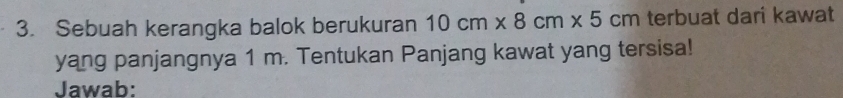 Sebuah kerangka balok berukuran 10cm* 8cm* 5cm terbuat dari kawat 
yang panjangnya 1 m. Tentukan Panjang kawat yang tersisa! 
Jawab: