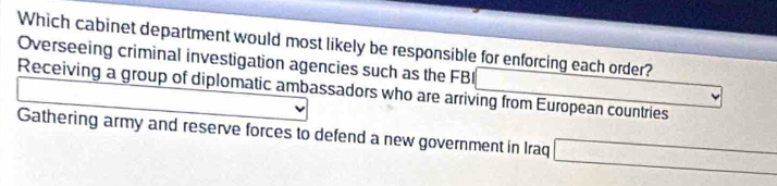 Which cabinet department would most likely be responsible for enforcing each order?
Overseeing criminal investigation agencies such as the FBI
Receiving a group of diplomatic ambassadors who are arriving from European countries
Gathering army and reserve forces to defend a new government in Iraq □ -sqrt(2+4+9=sqrt -)