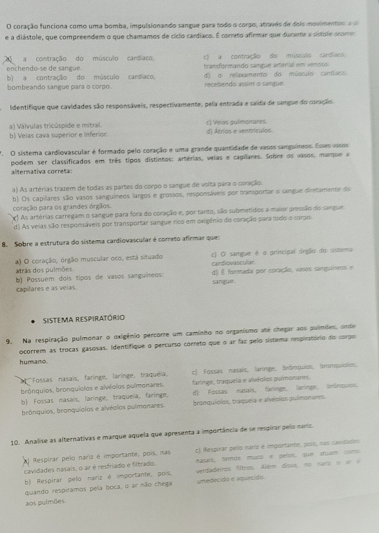 coração funciona como uma bomba, impulsionando sangue para todo o corpo, atraves de dois movimentos: a sã
e a diástole, que compreendem o que chamamos de cíclo cardíaco. É correto afirmar que durante a sístole ocorres
a contração do músculo cardíaco, c) a contração do músculo cardíaeo
enchendo-se de sangue. transformando sangue arterial em venoso.
b) a contração do músculo cardiaco, d) σ relaxamento do músculo cardiaco
bombeando sangue para o corpo. recebendo assim o sangue:
Identifique que cavidades são responsáveis, respectivamente, pela entrada e saída de sangue do coração.
a) Válvulas tricúspide e mitral. c) Velas pulmonares.
b) Veias cava superior e inferior. d) Átrios e ventrículas.
' O sistema cardiovascular é formado pelo coração e uma grande quantidade de vasos sanguíneos. Esses vasos
podem ser classificados em três tipos distintos: artérias, veias e capilares. Sobre os vasos, marque a
alternativa correta:
a) As artérias trazem de todas as partes do corpo o sangue de volta para o coração:
b) Os capilares são vasos sanguíneos largos e grossos, responsáveis por transportar o sangue diretamente do
coração para os grandes órgãos.
c) As artérias carregam o sangue para fora do coração e, por tanto, são submetidos a maior pressão do sangue.
d) As veias são responsáveis por transportar sangue ríco em oxigênio do coração para todo o corpo
8. Sobre a estrutura do sistema cardiovascular é correto afirmar que:
a) O coração, órgão muscular oco, está situado c) O sangue é o principal órglio do sistema
atrãs dos pulmões. cardiovascular
b) Possuem dois tipos de vasos sanguíneos: d) É formada por coração, vasos sanguíneos e
capilares e as veias. sangue.
Sistema respiratório
9. Na respiração pulmonar o oxigênio percorre um caminho no organismo até chegar aos pulmões, onde
ocorrem as trocas gasosas. Identifique o percurso correto que o ar faz pelo sistema respiratório do corpo
humano.
a Fossas nasais, faringe, laringe, traquéia, c) Fossas nasais, laringe, brônquios, bronquíolos,
brônquios, bronquíolos e alvéolos pulmonares. faringe, traqueia e alvécios pulmonares.
b) Fossas nasais, laringe, traqueía, faringe, d) Fossas nasais, faringe, laringe, bránquios,
brônquios, bronquíolos e alvéolos pulmonares. bronquíolos, traqueia e alvédios pulmonares.
10. Analise as alternativas e marque aquela que apresenta a importância de se respirar pelo nariz.
a) Respirar pelo nariz é importante, poís, nas c) Respirar pelo nariz é importante, pois, nas cavidades
cavidades nasais, o ar é resfriado e filtrado. nasais, temos muco é pelos, que atuam como
b) Respirar pelo nariz é importante, pois, verdadeiros filtros. Além disso, no mariz o an   
quando respiramos pela boca, o ar não chega amedecido e aquecido
aos pulmões.