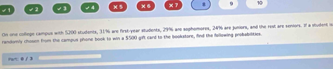 1 2 3 4 × 5 × 6 × 7 8 9 10 
On one college campus with 5200 students, 31% are first-year students, 29% are sophomores, 24% are juniors, and the rest are seniors. If a student is 
randomly chosen from the campus phone book to win a $500 gift card to the bookstore, find the following probabilities. 
Part: 0 / 3