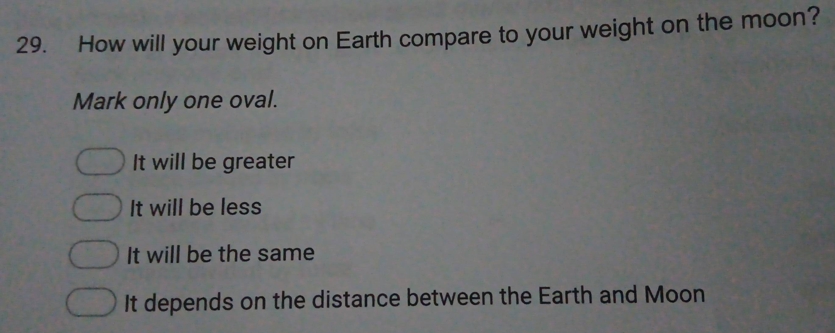 How will your weight on Earth compare to your weight on the moon?
Mark only one oval.
It will be greater
It will be less
It will be the same
It depends on the distance between the Earth and Moon