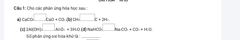 Cho các phản ứng hóa học sau : 
a) CaCO_3□ CaO+CO_2.(b)CH_4□ C+2H_2. 
(c) 2Al(OH)_3□ Al_2O_3+3H_2O.(d)NaHCO_3□ Na_2CO_3+CO_2+H_2O. 
Số phản ứng oxi hóa khử là :_