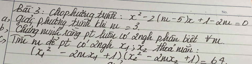 Bai 3: chophubug tunni : x^2-2(m-5)x+1-2m=0
a, giòi plclng tunn chi m =3. 
b) Cling wunk xoing pt luǒu co angh phān biet tn. 
G)Tie m de pt CO' angh x_1:x_2 thoa mai:
(x^2_1-2mx_1+1)(x^2_2-2mx_2+1)=64