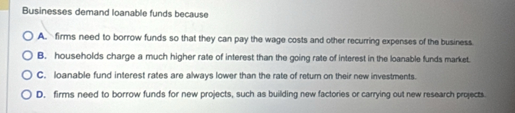 Businesses demand loanable funds because
A. firms need to borrow funds so that they can pay the wage costs and other recurring expenses of the business.
B. households charge a much higher rate of interest than the going rate of interest in the loanable funds market.
C. loanable fund interest rates are always lower than the rate of return on their new investments.
D. firms need to borrow funds for new projects, such as building new factories or carrying out new research projects.