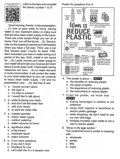 für Listaring Audio Scan OR Code Listen to the tape and complete Poster for questions 6 to 8
the blanks number 1 to 5!
Good morning, friends. In this presentation,
... (1) how to save water at home. Saving
water is very important action to make sure 
that we have clean water supply in the future.
There are a few simple things you can do at
home. First, turn off the faucet ... (2). Second,
only run the washing machine and dishwasher 
when you have a full load. Third, use a low
flow shower head. Fourth, fix leaks. Fifth,
don't overwater your lawn or water during cool
period of the day. Sixth, install a rain barrel
for ... (3). Lastly, monitor your water usage on 
your water bill and ask your local government
about a home water audit. These water saving
measures can have ... (4) on water demand
in local communities. It will protect the water
in your local waterways so you can continue
to enjoy clean water supply. I will end my 6. The poster is about ....  s
presentation now. ... (5), feel free to ask. a. the benefits on reducing plastic
b. the types of plastic
1. a. I would concern about c, the experience of reducing plastic
b. the topic is
c. I'm here to present d. the instructions to reduce plastic
d. I would like to talk about 7. From the poster, we know that ....
HOTS
2. a while brushing your teeth a. buying beverages in cartons is not
b. and don't let the water flow
c. with your hands preferred
d. to save the water bills b. using cloth napkins is beneficial to
reduce plastic garbage
3. a.outside sprinkler c. while shopping, we don't need to use
b.indoor water supply our own tote bags
c. outdoor watering
d. water resource at home d. bringing reusable water bottle is not a
way to reduce plastic
4. a. significant effect 8. "Shop in the bulk section."
b. a big impact The underlined word is similar in meaning
c. important result with ....
d. major outcome a. wholesale
5. a. If you have questions b. partial
c. little
b. If you don't mind d. major
c. Goodbye for now
d. Let's start the Q n A session now