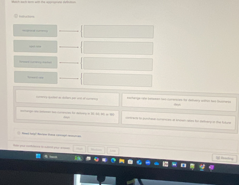 Match each term with the appropriate definition 
Instructions 
reciprocal currency 
spot sate 
forward currency market 
forward rate 
currency quoted as dollars per unit of currency exchange rate between two currencies for delivery within two business
days
exchange rate between two currencies for delivery in 30, 60, 90, or 180 contracts to purchase currencies at known rates for delivery in the future
days
Need help? Review these concept resources. 
Rite your confidence to submit your answer. Mediumi Low 
] Reading