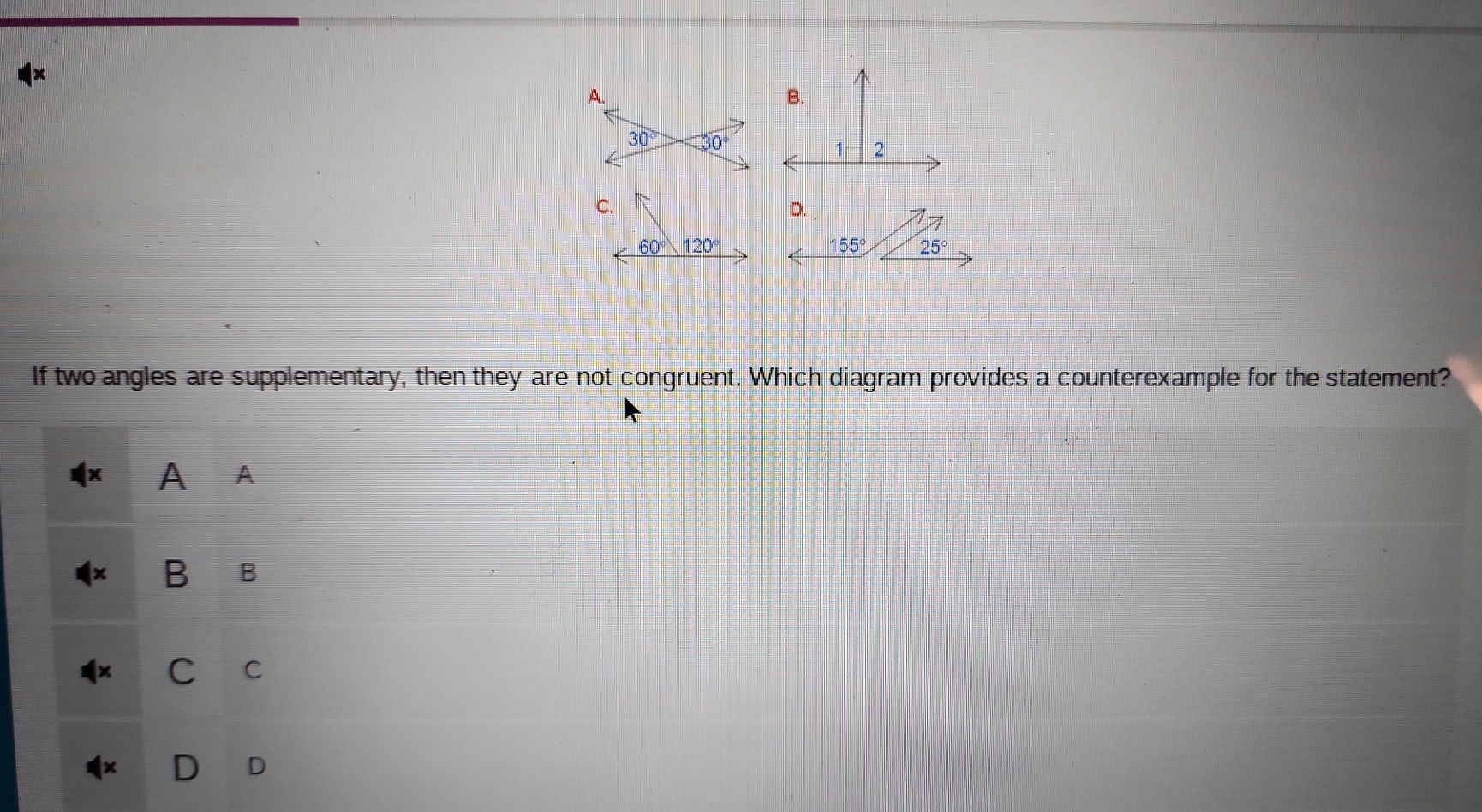 155° 25°
If two angles are supplementary, then they are not congruent. Which diagram provides a counterexample for the statement?
A A
B B
C C
D D