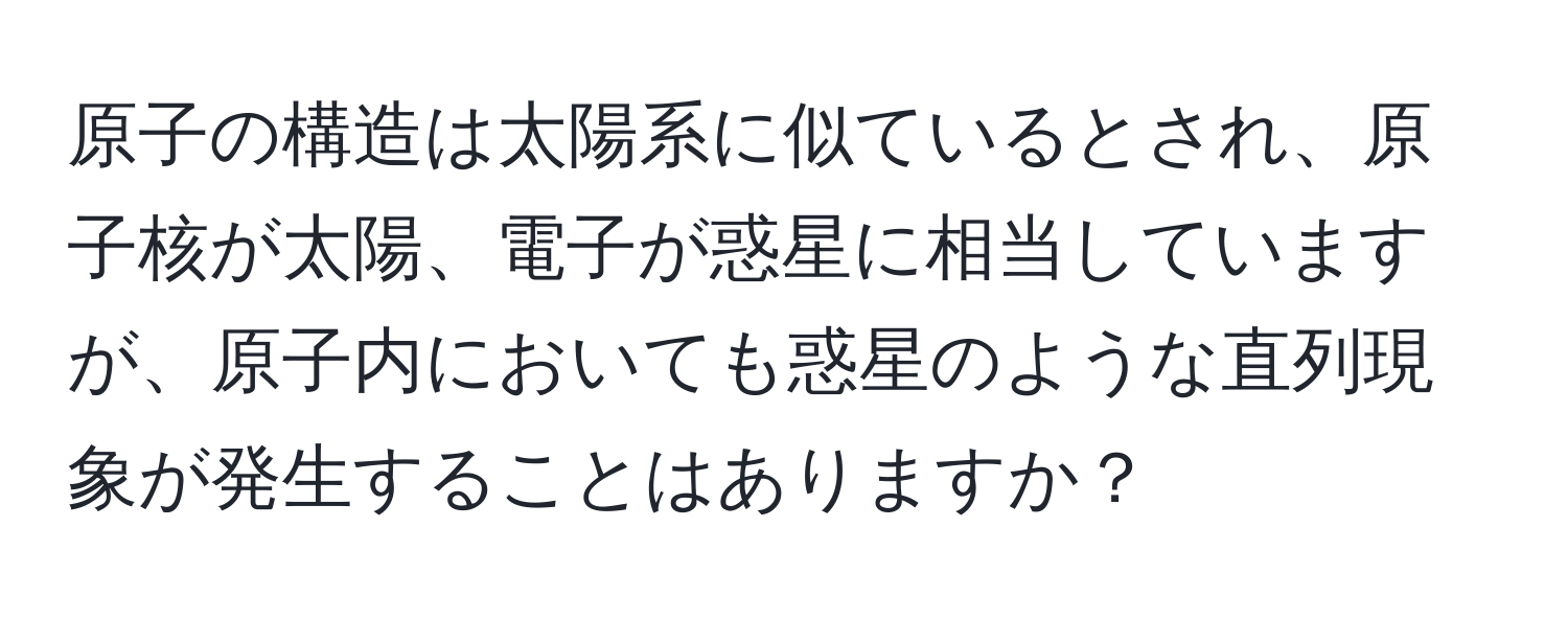 原子の構造は太陽系に似ているとされ、原子核が太陽、電子が惑星に相当していますが、原子内においても惑星のような直列現象が発生することはありますか？