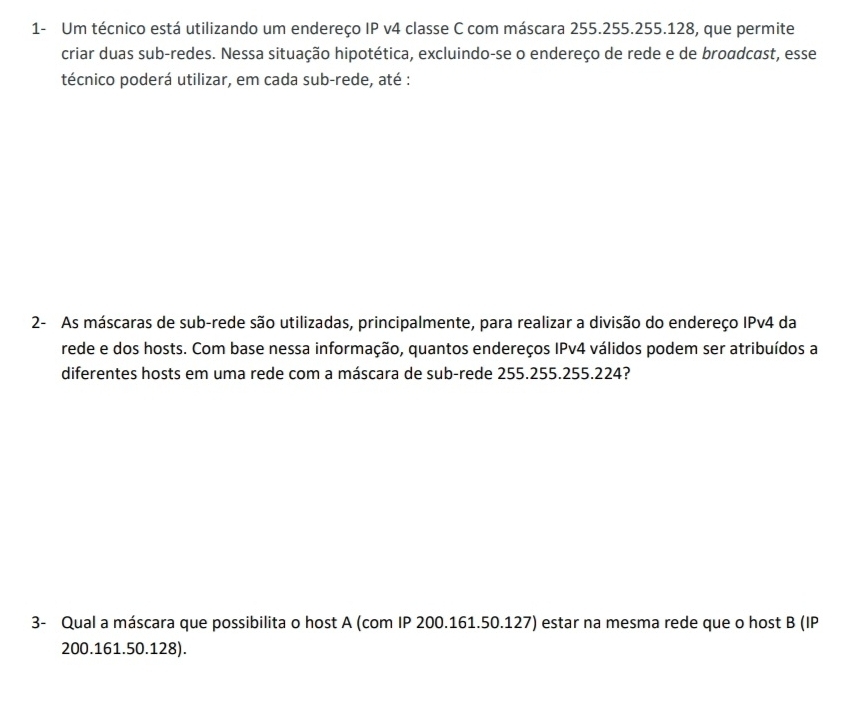 1- Um técnico está utilizando um endereço IP v4 classe C com máscara 255.255.255.128, que permite 
criar duas sub-redes. Nessa situação hipotética, excluindo-se o endereço de rede e de broadcast, esse 
técnico poderá utilizar, em cada sub-rede, até : 
2- As máscaras de sub-rede são utilizadas, principalmente, para realizar a divisão do endereço IPv4 da 
rede e dos hosts. Com base nessa informação, quantos endereços IPv4 válidos podem ser atribuídos a 
diferentes hosts em uma rede com a máscara de sub-rede 255.255.255.224? 
3- Qual a máscara que possibilita o host A (com IP 200.161.50.127) estar na mesma rede que o host B(IF
200.161.50.128).