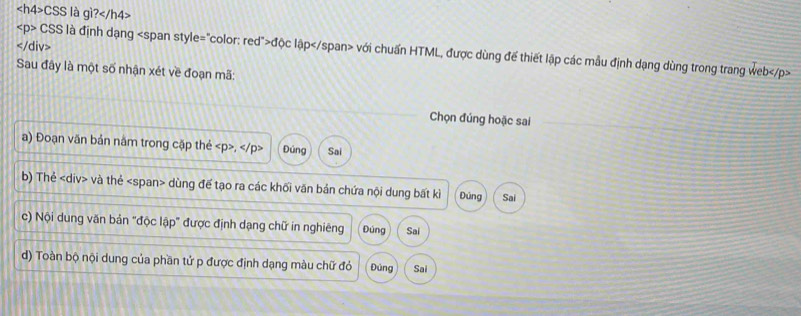 CSS là gì?

CSS là định dạng độc lập với chuẩn HTML, được dùng đế thiết lập các mẫu định dạng dùng trong trang web
Sau đây là một số nhận xét về đoạn mã: 
Chọn đúng hoặc sai 
a) Đoạn văn bản năm trong cặp thẻ , Đúng Sai 
b) Thẻ và thẻ «span> dùng đế tạo ra các khối văn bản chứa nội dung bất kì Đúng Sai 
c) Nội dung văn bản "độc lập" được định dạng chữ in nghiêng Đúng Sai 
d) Toàn bộ nội dung của phần tử p được định dạng màu chữ đỏ Đúng Sai