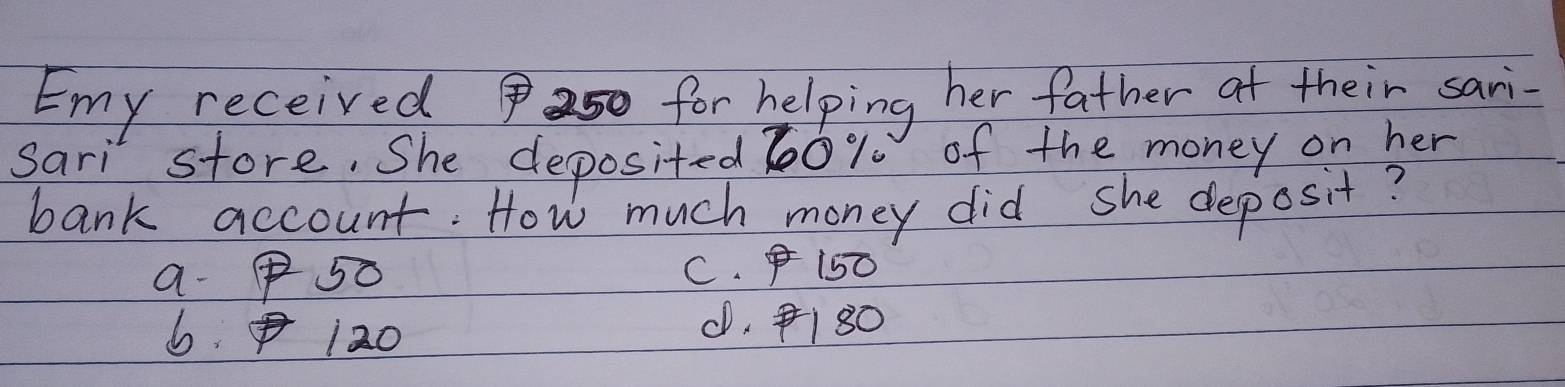 Emy received for helping her father ot their sari-
Sari store. She deposited 60% of the money on her
bank account. How much money did she deposit?
a- 50 C. 150
6 120 . 180