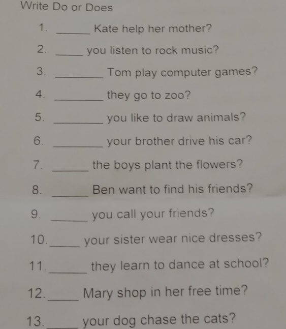 Write Do or Does 
1. _Kate help her mother? 
2. _you listen to rock music? 
3. _Tom play computer games? 
4. _they go to zoo? 
5. _you like to draw animals? 
6. _your brother drive his car? 
7. _the boys plant the flowers? 
8. _Ben want to find his friends? 
9. _you call your friends? 
10._ your sister wear nice dresses? 
11. _they learn to dance at school? 
12._ Mary shop in her free time? 
13. _your dog chase the cats?