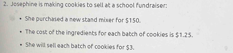 Josephine is making cookies to sell at a school fundraiser: 
She purchased a new stand mixer for $150. 
The cost of the ingredients for each batch of cookies is $1.25. 
She will sell each batch of cookies for $3.