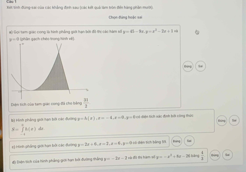 Cau 1 
Xét tính đúng-sai của các khẳng định sau (các kết quả làm tròn đến hàng phần mười). 
Chọn đúng hoặc sai 
a) Gọi tam giác cong là hình phầng giới hạn bởi đồ thị các hàm số y=45-9x, y=x^2-2x+1 và
y=0 (phần gạch chéo trong hình vẽ). 
Đúng Sai 
Diện tích của tam giác cong đã cho bằng  31/2 . 
b) Hình phầng giới hạn bởi các đường y=h(x), x=-4, x=0, y=0 có diện tích xác định bởi công thức Đúng Sai
S=∈tlimits _(-4)^0h(x)dx. 
c) Hình phầng giới hạn bởi các đường y=2x+6, x=2, x=6, y=0 có diện tích bằng 59. Đúng Sai 
d) Diện tích của hình phầng giới hạn bởi đường thắng y=-2x-2 và đồ thị hàm số y=-x^2+8x-26 bàng  4/3 . Đúng Sai