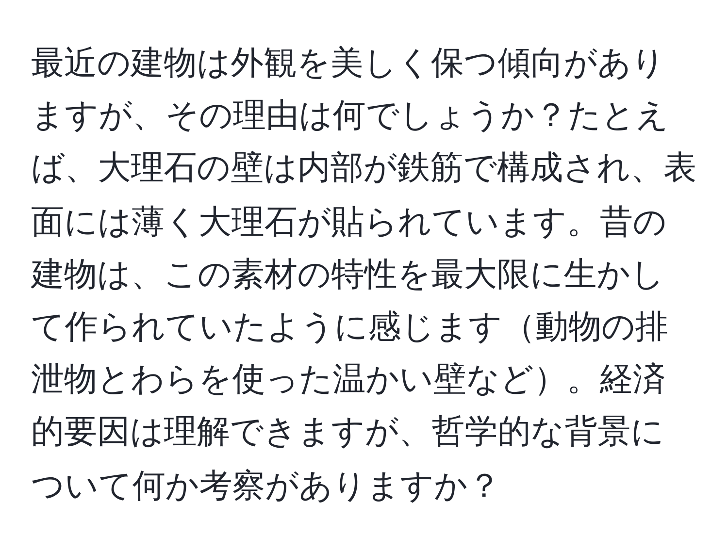 最近の建物は外観を美しく保つ傾向がありますが、その理由は何でしょうか？たとえば、大理石の壁は内部が鉄筋で構成され、表面には薄く大理石が貼られています。昔の建物は、この素材の特性を最大限に生かして作られていたように感じます動物の排泄物とわらを使った温かい壁など。経済的要因は理解できますが、哲学的な背景について何か考察がありますか？