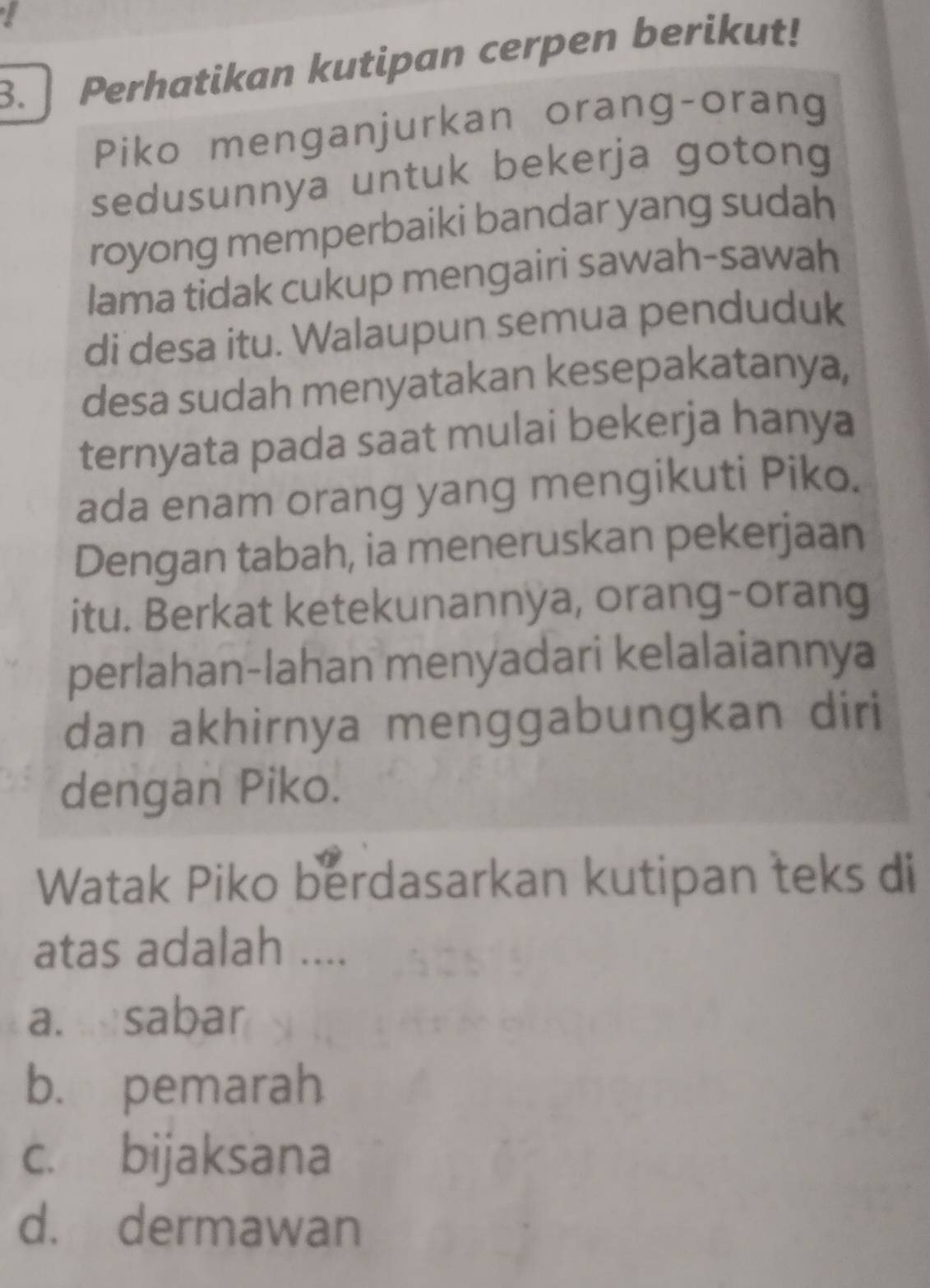 Perhatikan kutipan cerpen berikut!
Piko menganjurkan orang-orang
sedusunnya untuk bekerja gotong
royong memperbaiki bandar yang sudah
Iama tidak cukup mengairi sawah-sawah
di desa itu. Walaupun semua penduduk
desa sudah menyatakan kesepakatanya,
ternyata pada saat mulai bekerja hanya
ada enam orang yang mengikuti Piko.
Dengan tabah, ia meneruskan pekerjaan
itu. Berkat ketekunannya, orang-orang
perlahan-lahan menyadari kelalaiannya
dan akhirnya menggabungkan diri
dengan Piko.
Watak Piko berdasarkan kutipan teks di
atas adalah ....
a. sabar
b. pemarah
c. bijaksana
d. dermawan