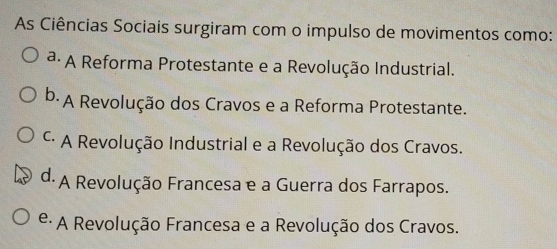 As Ciências Sociais surgiram com o impulso de movimentos como:
ª. A Reforma Protestante e a Revolução Industrial.
b. A Revolução dos Cravos e a Reforma Protestante.
*· A Revolução Industrial e a Revolução dos Cravos.
d. A Revolução Francesa e a Guerra dos Farrapos.
e· A Revolução Francesa e a Revolução dos Cravos.