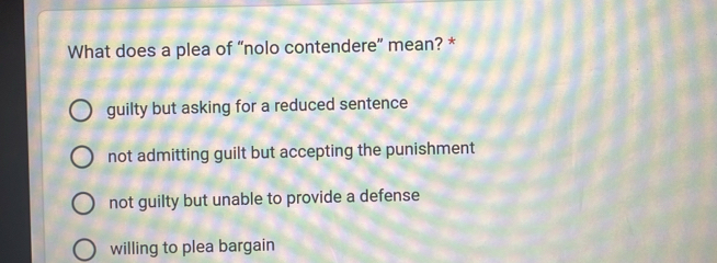 What does a plea of “nolo contendere” mean? *
guilty but asking for a reduced sentence
not admitting guilt but accepting the punishment
not guilty but unable to provide a defense
willing to plea bargain