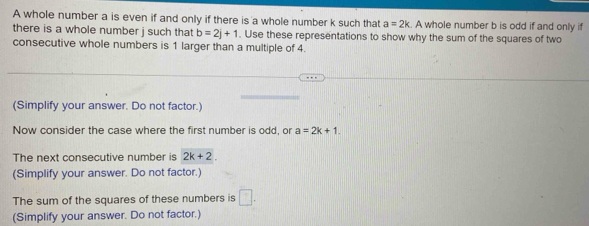 A whole number a is even if and only if there is a whole number k such that a=2k A whole number b is odd if and only if 
there is a whole number j such that b=2j+1. Use these representations to show why the sum of the squares of two 
consecutive whole numbers is 1 larger than a multiple of 4. 
(Simplify your answer. Do not factor.) 
Now consider the case where the first number is odd, or a=2k+1. 
The next consecutive number is 2k+2. 
(Simplify your answer. Do not factor.) 
The sum of the squares of these numbers is □. 
(Simplify your answer. Do not factor.)