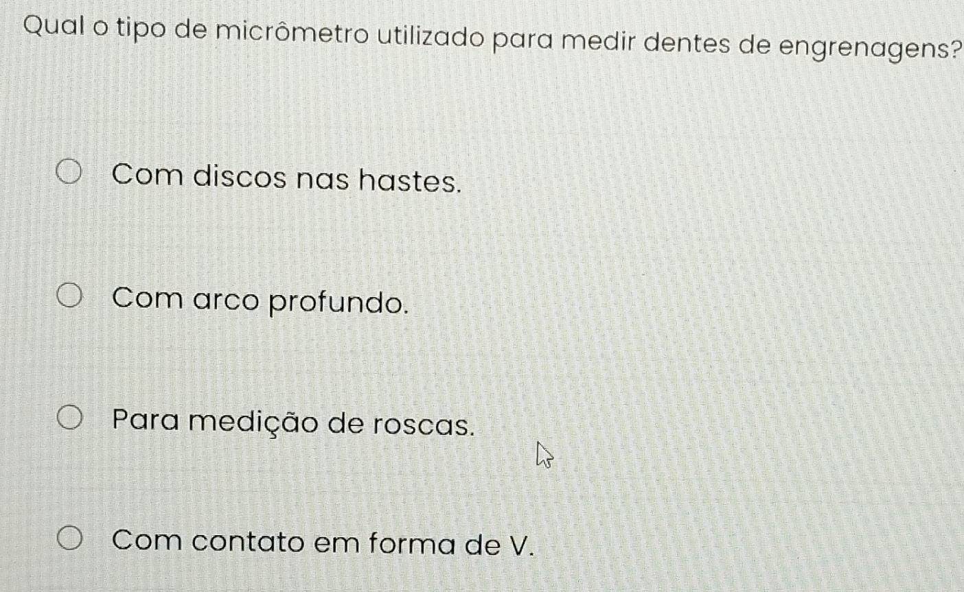 Qual o tipo de micrômetro utilizado para medir dentes de engrenagens?
Com discos nas hastes.
Com arco profundo.
Para medição de roscas.
Com contato em forma de V.