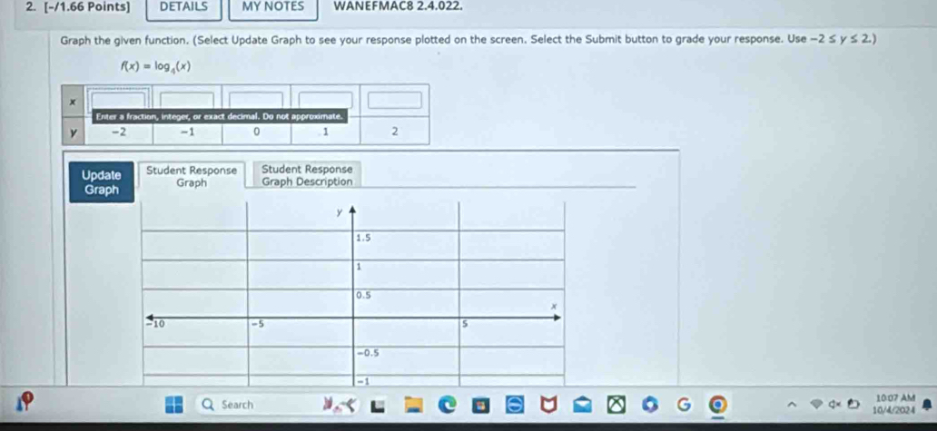 DETAILS MY NOTES WANEFMAC8 2.4.022. 
Graph the given function. (Select Update Graph to see your response plotted on the screen. Select the Submit button to grade your response. Use -2≤ y≤ 2.)
f(x)=log _4(x)
Update Student Response Student Response 
Graph Graph Graph Description
y
1.5
1
0.5
x
-10 -5 s
-0.5
10:07 AM 
Search 10/4/2024