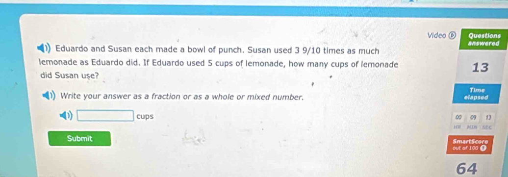 Video Questions
answered
Eduardo and Susan each made a bowl of punch. Susan used 3 9/10 times as much
lemonade as Eduardo did. If Eduardo used 5 cups of lemonade, how many cups of lemonade
13
did Susan uşe?
Time
Write your answer as a fraction or as a whole or mixed number. elapsed
D □ cups
00 09 13
H 3N
Submit SmartScore
out of 100 Ω
64