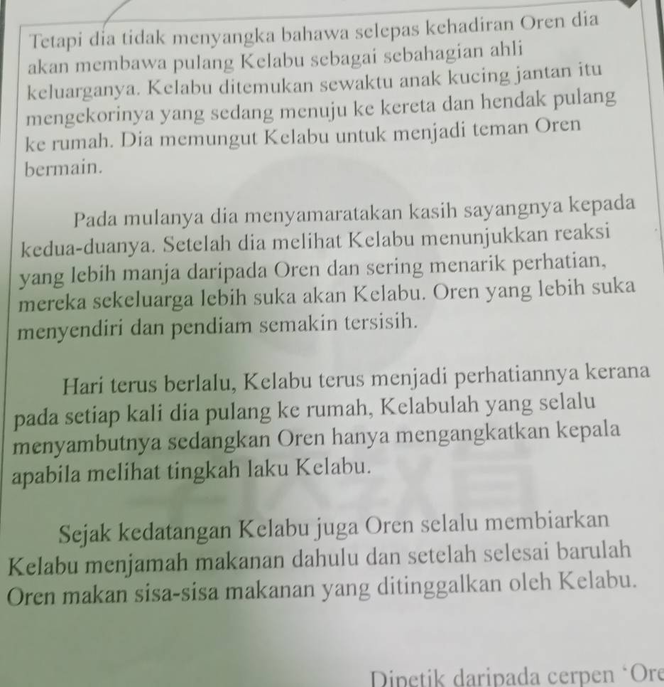 Tetapi dia tidak menyangka bahawa selepas kehadiran Oren dia 
akan membawa pulang Kelabu sebagai sebahagian ahli 
keluarganya. Kelabu ditemukan sewaktu anak kucing jantan itu 
mengekorinya yang sedang menuju ke kereta dan hendak pulang 
ke rumah. Dia memungut Kelabu untuk menjadi teman Oren 
bermain. 
Pada mulanya dia menyamaratakan kasih sayangnya kepada 
kedua-duanya. Setelah dia melihat Kelabu menunjukkan reaksi 
yang lebih manja daripada Oren dan sering menarik perhatian, 
mereka sekeluarga lebih suka akan Kelabu. Oren yang lebih suka 
menyendiri dan pendiam semakin tersisih. 
Hari terus berlalu, Kelabu terus menjadi perhatiannya kerana 
pada setiap kali dia pulang ke rumah, Kelabulah yang selalu 
menyambutnya sedangkan Oren hanya mengangkatkan kepala 
apabila melihat tingkah laku Kelabu. 
Sejak kedatangan Kelabu juga Oren selalu membiarkan 
Kelabu menjamah makanan dahulu dan setelah selesai barulah 
Oren makan sisa-sisa makanan yang ditinggalkan oleh Kelabu. 
Dinetik daripada cerpen ‘Ore