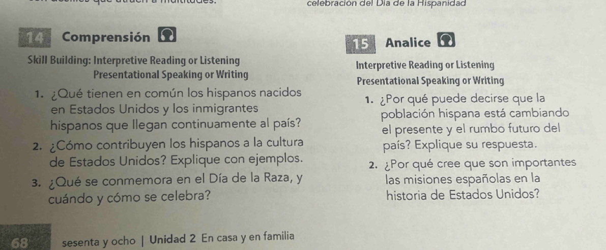 celebración del Día de la Hispanidad 
14 Comprensión n Analice 
15 
Skill Building: Interpretive Reading or Listening 
Interpretive Reading or Listening 
Presentational Speaking or Writing 
Presentational Speaking or Writing 
1.¿Qué tienen en común los hispanos nacidos 
1. ¿Por qué puede decirse que la 
en Estados Unidos y los inmigrantes 
población hispana está cambiando 
hispanos que Ilegan continuamente al país? 
el presente y el rumbo futuro del 
2. ¿Cómo contribuyen los hispanos a la cultura país? Explique su respuesta. 
de Estados Unidos? Explique con ejemplos. 
2.¿Por qué cree que son importantes 
3. ¿Qué se conmemora en el Día de la Raza, y las misiones españolas en la 
cuándo y cómo se celebra? historia de Estados Unidos? 
sesenta y ocho | Unidad 2 En casa y en familia