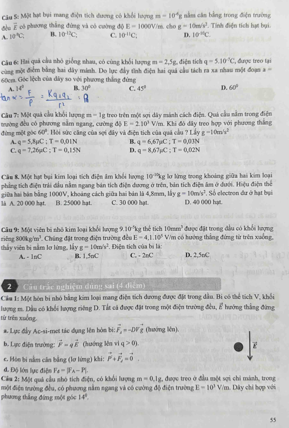 Một hạt bụi mang điện tích dương có khối lượng m=10^(-6)g nằm cân bằng trong điện trưởng
đều vector E có phương thẳng đứng và có cường độ E=1000V/m. cho g=10m/s^2. Tính điện tích hạt bụi.
A. 10^(-9)C; B. 10^(-12)C; C. 10^(-11)C; D. 10^(-10)C.
Câu 6: Hai quả cầu nhỏ giống nhau, có cùng khối lượng m=2,5g , điện tích q=5.10^(-7)C , được treo tại
cùng một điểm bằng hai dây mảnh. Do lực đầy tĩnh điện hai quả cầu tách ra xa nhau một đoạn a=
60cm. Góc lệch của dây so với phương thẳng đứng
A. 14° B. 30° C. 45° D. 60°
C
Câu 7: Một quả cầu khối lượng m=1g treo trên một sợi dây mảnh cách điện. Quả cầu nằm trong điện
trường đều có phương nằm ngang, cường độ E=2.10^3V/m. Khi đó dây treo hợp với phương thắng
đứng một góc 60°. Hỏi sức căng của sợi dây và điện tích của quả cầu ? Lấy g=10m/s^2
A. q=5,8mu C;T=0,01N B. q=6,67mu C;T=0,03N
C. q=7,26mu C;T=0,15N D. q=8,67mu C;T=0,02N
Câu 8. Một hạt bụi kim loại tích điện âm khối lượng 10^(-10)kg lơ lửng trong khoảng giữa hai kim loại
phẳng tích điện trái dấu nằm ngang bản tích điện dương ở trên, bản tích điện âm ở dưới. Hiệu điện thế
giữa hai bản bằng 1000V, khoảng cách giữa hai bản là 4,8mm, lấy g=10m/s^2. Số electron dư ở hạt bụi
là A. 20 000 hạt. B. 25000 hạt. C. 30 000 hạt. D. 40 000 hạt.
Câu 9: Một viên bi nhỏ kim loại khối lượng 9.10^(-5)k g thể tích 10mm^3 được đặt trong dầu có khối lượng
riêng 800kg/m^3. Chúng đặt trong điện trường đều E=4,1.10^5 V/m có hướng thẳng đứng từ trên xuống,
thấy viên bi nằm lơ lửng, lấy g=10m/s^2. Điện tích của bi là:
A. - 1nC B. 1,5nC C. - 2nC D. 2,5nC
2  Câu trắc nghiệm dúng sai (4 điểm)
Câu 1: Một hòn bi nhỏ bằng kim loại mang điện tích dương được đặt trong dầu. Bi có thể tích V, khối
lượng m. Dầu có khối lượng riêng D. Tất cả được đặt trong một điện trường đều, ह hướng thẳng đứng
từ trên xuống.
a. Lực đẩy Ac-si-met tác dụng lên hòn bi: vector F_A=-DVvector g (hướng lên).
b. Lực điện trường: vector F=qvector E (hướng lên vì q>0).
overline E
c. Hòn bi nằm cân bằng (lơ lửng) khi: vector P'+vector F_d=vector 0.
d. Độ lớn lực điện F_d=|F_A-P|.
Câu 2: Một quả cầu nhỏ tích điện, có khối lượng m=0,1g , được treo ở đầu một sợi chỉ mảnh, trong
một điện trường đều, có phương nằm ngang và có cường độ điện trường E=10^3V/m.. Dây chỉ hợp với
phương thẳng đứng một góc 14^0,
55