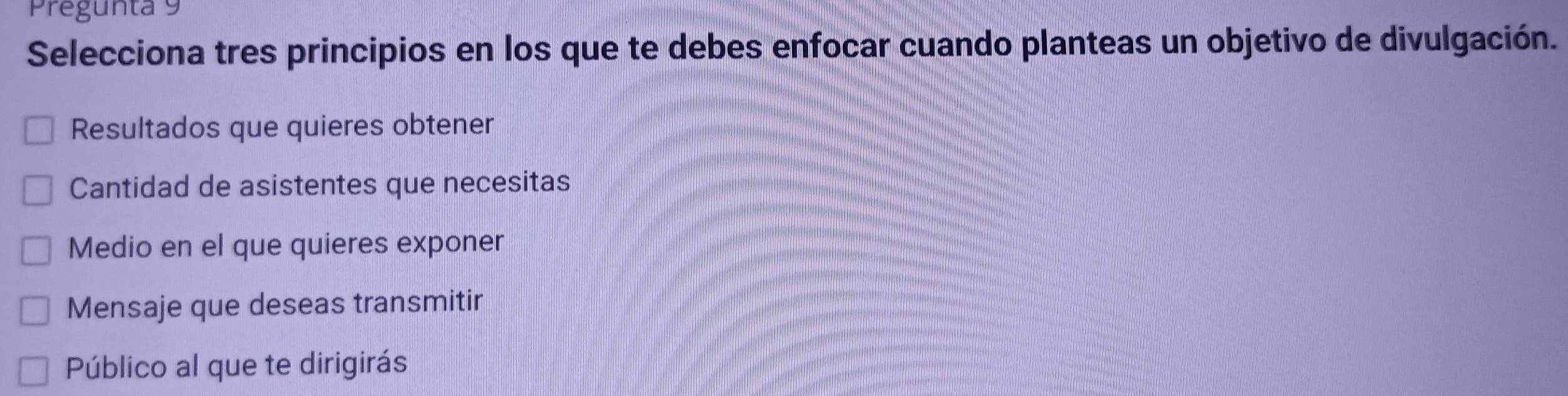 Pregunta 9
Selecciona tres principios en los que te debes enfocar cuando planteas un objetivo de divulgación.
Resultados que quieres obtener
Cantidad de asistentes que necesitas
Medio en el que quieres exponer
Mensaje que deseas transmitir
Público al que te dirigirás