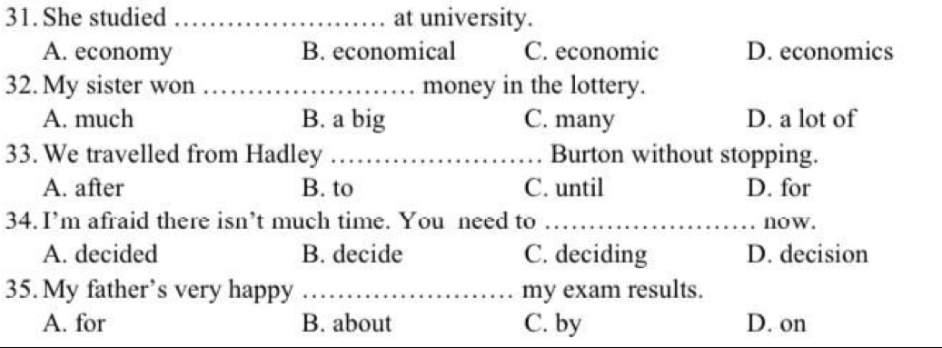 She studied _at university.
A. economy B. economical C. economic D. economics
32. My sister won _money in the lottery.
A. much B. a big C. many D. a lot of
33. We travelled from Hadley _Burton without stopping.
A. after B. to C. until D. for
34. I’m afraid there isn’t much time. You need to _now.
A. decided B. decide C. deciding D. decision
35. My father’s very happy _my exam results.
A. for B. about C. by D. on