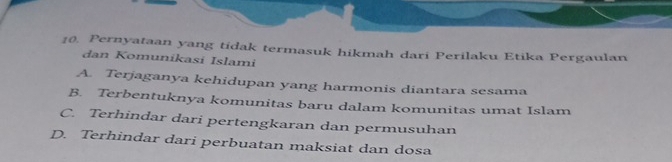 Pernyataan yang tidak termasuk hikmah dari Perilaku Etika Pergaulan
dan Komunikasí Islami
A. Terjaganya kehidupan yang harmonis diantara sesama
B. Terbentuknya komunitas baru dalam komunitas umat Islam
C. Terhindar dari pertengkaran dan permusuhan
D. Terhindar dari perbuatan maksiat dan dosa