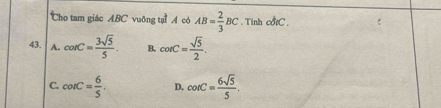 Cho tam giác ABC vuông tại A có AB= 2/3 BC. Tính chat 0tC. 
43. A. cot C= 3sqrt(5)/5 . B. cot C= sqrt(5)/2 .
C. cot C= 6/5 . cot C= 6sqrt(5)/5 . 
D.