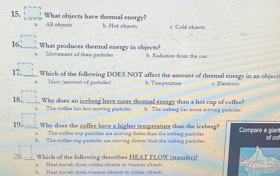 What objects have thermal energy?
a. All objects b. Hot objects c. Cold objects
16 _What produces thermal energy in objects?
a. Movement of their particles b. Radiation from the sun
17._ Which of the following DOES NOT affect the amount of thermal energy in an object?
a. Mass (amount of particles) b. Temperature c. Electrons
18. _Why does an iceberg have more thermal energy than a hot cup of coffee?
a. The coffee has less moving particles b. The iceberg has more moving particles
19. _Why does the coffee have a higher temperature than the iceberg? Compare a gian
a. The coffee cup particles are moving faster than the iceberg particles
b. The coffee cup particles are moving slower than the iceberg particles.
of cof
20._ Which of the following describes HEAT FLOW (transfer)?
a. Heat travels from colder objects to warmer objects
b. Heat travels from warmer objects to colder objects