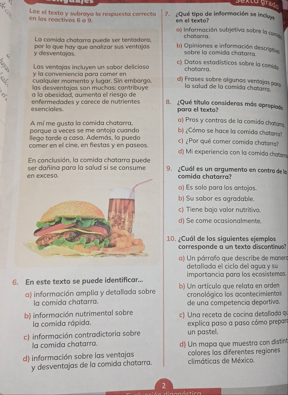 a
ayes
sexto grado
Lee el texto y subraya la respuesta correcta 7. ¿Qué tipo de información se incluye
en los reactivos 6 a 9. en el texto?
a) Información subjetiva sobre la comida
chatarra.
La comida chatarra puede ser tentadora,
por lo que hay que analizar sus ventajas b) Opiniones e información descriptivo
A y desventajas.
sobre la comida chatarra.
c) Datos estadísticos sobre la comida
Las ventajas incluyen un sabor delicioso chatarra.
y la conveniencia para comer en
cualquier momento y lugar. Sin embargo, d) Frases sobre algunas ventajas para
las desventajas son muchas: contribuye
la salud de la comida chatarra.
a la obesidad, aumenta el riesgo de
enfermedades y carece de nutrientes 8. ¿Qué título consideras más apropiado
esenciales. para el texto?
A mí me gusta la comida chatarra,
a) Pros y contras de la comida chatarra.
porque a veces se me antoja cuando b) ¿Cómo se hace la comida chatarra?
llego tarde a casa. Además, la puedo c) ¿Por qué comer comida chatarra?
comer en el cine, en fiestas y en paseos. d) Mi experiencia con la comida chatarra
En conclusión, la comida chatarra puede
ser dañina para la salud si se consume 9. ¿Cuál es un argumento en contra de la
comida chatarra?
a) Es solo para los antojos.
b) Su sabor es agradable.
c) Tiene bajo valor nutritivo.
d) Se come ocasionalmente.
10. ¿Cuál de los siguientes ejemplos
corresponde a un texto discontinuo?
a) Un párrafo que describe de manera
detallada el ciclo del agua y su
importancia para los ecosistemas.
6. En este texto se puede identificar...
a) información amplia y detallada sobre b) Un artículo que relata en orden
cronológico los acontecimientos
la comida chatarra. de una competencia deportiva.
b) información nutrimental sobre
c) Una receta de cocina detallada qu
la comida rápida. explica paso a paso cómo preparo
c) información contradictoria sobre un pastel.
la comida chatarra. d) Un mapa que muestra con distint
d) información sobre las ventajas colores las diferentes regiones
y desventajas de la comida chatarra. climáticas de México.
2