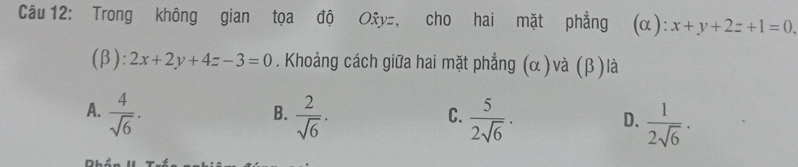 Trong không gian tọa độ Oxy=, cho hai mặt phẳng (α): x+y+2z+1=0. 
(β): 2x+2y+4z-3=0. Khoảng cách giữa hai mặt phẳng (α)và (β) là
A.  4/sqrt(6) .
B.  2/sqrt(6) ·
C.  5/2sqrt(6) ·
D.  1/2sqrt(6) ·