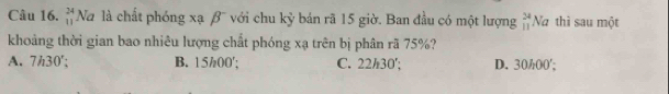 beginarrayr 24 11endarray Na là chất phóng xạ β¯ với chu kỷ bán rã 15 giờ. Ban đầu có một lượng beginarrayr 24 11endarray Na thì sau một
khoảng thời gian bao nhiêu lượng chất phóng xạ trên bị phân rã 75%?
A. 7h30'; B. 15/00 '; C. 22h30 '; D. 30/00 ';