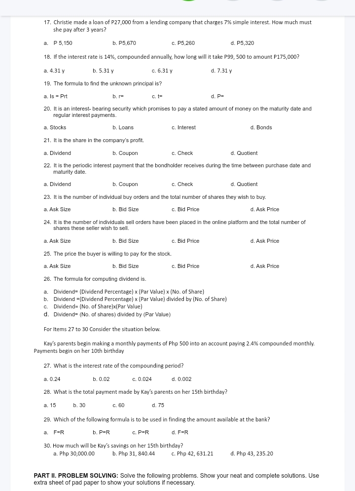 Christie made a loan of P27,000 from a lending company that charges 7% simple interest. How much must
she pay after 3 years?
a. P 5,150 b. P5,670 c. P5,260 d. P5,320
18. If the interest rate is 14%, compounded annually, how long will it take P99, 500 to amount P175,000?
a. 4.31 y b. 5.31 γ c. 6.31 y d. 7.31 y
19. The formula to find the unknown principal is?
a. Is=Prt b. r= C. t= d. P=
20. It is an interest- bearing security which promises to pay a stated amount of money on the maturity date and
regular interest payments.
a. Stocks b. Loans c. Interest d. Bonds
21. It is the share in the company's profit.
a. Dividend b. Coupon c. Check d. Quotient
22. It is the periodic interest payment that the bondholder receives during the time between purchase date and
maturity date.
a. Dividend b. Coupon c. Check d. Quotient
23. It is the number of individual buy orders and the total number of shares they wish to buy.
a. Ask Size b. Bid Size c. Bid Price d. Ask Price
24. It is the number of individuals sell orders have been placed in the online platform and the total number of
shares these seller wish to sell.
a. Ask Size b. Bid Size c. Bid Price d. Ask Price
25. The price the buyer is willing to pay for the stock.
a. Ask Size b. Bid Size c. Bid Price d. Ask Price
26. The formula for computing dividend is.
a. Dividend= (Dividend Percentage) x (Par Value) x (No. of Share)
b. Dividend =(Dividend Percentage) x (Par Value) divided by (No. of Share)
c. Dividend= (No. of Share)x(Par Value)
d. Dividend= (No. of shares) divided by (Par Value)
For Items 27 to 30 Consider the situation below.
Kay's parents begin making a monthly payments of Php 500 into an account paying 2.4% compounded monthly.
Payments begin on her 10th birthday
27. What is the interest rate of the compounding period?
a. 0.24 b. 0.02 c. 0.024 d. 0.002
28. What is the total payment made by Kay's parents on her 15th birthday?
a. 15 b. 30 c. 60 d. 75
29. Which of the following formula is to be used in finding the amount available at the bank?
a. F=R b. P=R C. P=R d. F=R
30. How much will be Kay's savings on her 15th birthday?
a. Php 30,000.00 b. Php 31, 840.44 c. Php 42, 631.21 d. Php 43, 235.20
PART II. PROBLEM SOLVING: Solve the following problems. Show your neat and complete solutions. Use
extra sheet of pad paper to show your solutions if necessary.