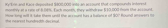 Ky'Erin and Kace deposited $800,000 into an account that compounds interest 
monthly at a rate of 8.08%. Each month, they withdraw $10,000 from the account. 
How long will it take them until the account has a balance of $0? Round answers to 
the nearest hundredth decimal.